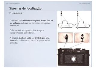 FAN - Fotograﬁa analógica Prof.a Fernanda Pozza
Sistemas de focalização
O sistema com telêmetro acoplado é mais fácil de
ser utilizado, inclusive em condições com pouca
iluminação.
O foco é indicado quando duas imagens
superpostas são coincidentes.
A imagem também pode ser dividida por uma
linha, o foco é indicado quando as partes estão
alinhadas.
> Telêmetro
 