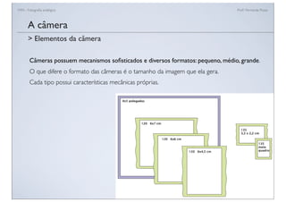 FAN - Fotograﬁa analógica Prof.a Fernanda Pozza
A câmera
Câmeras possuem mecanismos soﬁsticados e diversos formatos: pequeno, médio, grande.
O que difere o formato das câmeras é o tamanho da imagem que ela gera.
Cada tipo possui características mecânicas próprias.
> Elementos da câmera
 