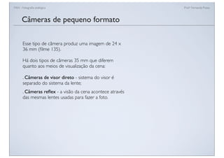 FAN - Fotograﬁa analógica Prof.a Fernanda Pozza
Câmeras de pequeno formato
Esse tipo de câmera produz uma imagem de 24 x
36 mm (ﬁlme 135).
Há dois tipos de câmeras 35 mm que diferem
quanto aos meios de visualização da cena:
. Câmeras de visor direto - sistema do visor é
separado do sistema da lente;
. Câmeras reﬂex - a visão da cena acontece através
das mesmas lentes usadas para fazer a foto.
 