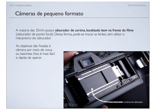 FAN - Fotograﬁa analógica Prof.a Fernanda Pozza
Câmeras de pequeno formato
A maioria das 35mm possui obturador de cortina, localizado bem na frente do ﬁlme
(obturador de ponto focal). Dessa forma, pode-se trocar as lentes, sem afetar o
mecanismo do obturador.
As objetivas são ﬁxadas à
câmera por meio de rosca
ou baioneta. Esta é mais fácil
e rápida de operar.
 