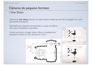 FAN - Fotograﬁa analógica Prof.a Fernanda Pozza
Câmeras de pequeno formato
>Visor Direto
Câmeras de visor direto possuem um sistema óptico simples que permite ao fotógrafo ver a área
aproximada da fotograﬁa.
Geralmente, sem dispositivo de focalização ou ajuste de distância
até a cena.A focalização é automática.
A lente que produz a imagem sobre o ﬁlme é completamente
separada do sistema do visor (sempre em “foco”).
 