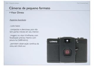 FAN - Fotograﬁa analógica Prof.a Fernanda Pozza
Câmeras de pequeno formato
Aspectos favoráveis:
. custo baixo
. compactas e silenciosas, pois não
tem partes móveis em seu interior;
. imagem no visor é brilhante, com
focalização precisa, mesmo com
pouca luz (telêmetro);
. permitem observação contínua da
cena, sem black-out.
>Visor Direto
 