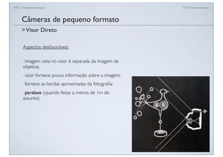 FAN - Fotograﬁa analógica Prof.a Fernanda Pozza
Câmeras de pequeno formato
Aspectos desfavoráveis:
. imagem vista no visor é separada da imagem da
objetiva;
. visor fornece pouca informação sobre a imagem;
. fornece as bordas aproximadas da fotograﬁa;
. paralaxe (quando feitas a menos de 1m do
assunto).
>Visor Direto
 