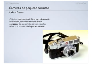 FAN - Fotograﬁa analógica Prof.a Fernanda Pozza
Câmeras de pequeno formato
Objetivas intercambiáveis feitas para câmeras de
visor direto, costumam ser mais leves e
compactas do que as feitas para os modelos
reﬂex, pois possuem diafragma automático.
>Visor Direto
 