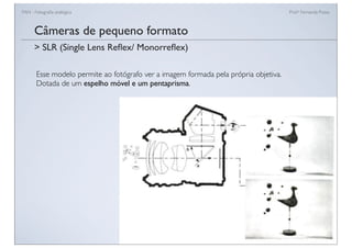 FAN - Fotograﬁa analógica Prof.a Fernanda Pozza
Câmeras de pequeno formato
Esse modelo permite ao fotógrafo ver a imagem formada pela própria objetiva.
Dotada de um espelho móvel e um pentaprisma.
> SLR (Single Lens Reﬂex/ Monorreﬂex)
 