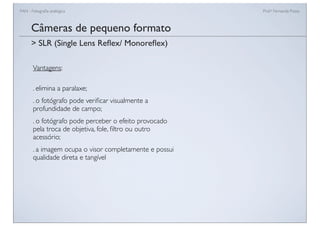 FAN - Fotograﬁa analógica Prof.a Fernanda Pozza
Câmeras de pequeno formato
Vantagens:
. elimina a paralaxe;
. o fotógrafo pode veriﬁcar visualmente a
profundidade de campo;
. o fotógrafo pode perceber o efeito provocado
pela troca de objetiva, fole, ﬁltro ou outro
acessório;
. a imagem ocupa o visor completamente e possui
qualidade direta e tangível
> SLR (Single Lens Reﬂex/ Monoreﬂex)
 