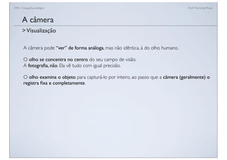 FAN - Fotograﬁa analógica Prof.a Fernanda Pozza
A câmera
A câmera pode “ver” de forma análoga, mas não idêntica, à do olho humano.
O olho se concentra no centro do seu campo de visão.
A fotograﬁa, não. Ela vê tudo com igual precisão.
O olho examina o objeto para capturá-lo por inteiro, ao passo que a câmera (geralmente) o
registra ﬁxa e completamente.
>Visualização
 