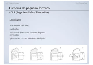 FAN - Fotograﬁa analógica Prof.a Fernanda Pozza
Câmeras de pequeno formato
Desvantagens:
. mecanismos delicados;
. ruído alto;
. diﬁculdade de foco em situações de pouca
iluminação;
. provoca black-out no momento do disparo.
> SLR (Single Lens Reﬂex/ Monoreﬂex)
 