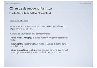 FAN - Fotograﬁa analógica Prof.a Fernanda Pozza
Câmeras de pequeno formato
Sistema de exposição
A maior parte dos sistemas de exposição mede a luz reﬂetida do
objeto através da objetiva.
A leitura da luz pode ser feita de três maneiras:
. leitura média (averaging): lê a área inteira da imagem e determina a
média.
. leitura central (center weighted): mede os valores de luz na parte
central da cena.
. leitura pontual (spot reading): mede pequena parte na área central
da foto, geralmente indicada por um círculo pequeno no visor.
> SLR (Single Lens Reﬂex/ Monoreﬂex)
 