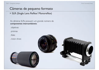 FAN - Fotograﬁa analógica Prof.a Fernanda Pozza
Câmeras de pequeno formato
As câmeras SLRs possuem um grande número de
componentes intercambiáveis:
. objetivas
. prismas
. foles
. motor drives
> SLR (Single Lens Reﬂex/ Monoreﬂex)
 