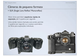 FAN - Fotograﬁa analógica Prof.a Fernanda Pozza
Câmeras de pequeno formato
Motor drives permitem sequências rápidas de
exposição, até 5 quadros por segundo.
Uma versão menor, chamada auto-winder, permite
2 quadros por segundo ou o avanço automático
do ﬁlme para exposições individuais.
> SLR (Single Lens Reﬂex/ Monoreﬂex)
 