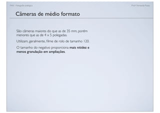 FAN - Fotograﬁa analógica Prof.a Fernanda Pozza
Câmeras de médio formato
São câmeras maiores do que as de 35 mm, porém
menores que as de 4 x 5 polegadas.
Utilizam, geralmente, ﬁlme de rolo de tamanho 120.
O tamanho do negativo proporciona mais nitidez e
menos granulação em ampliações.
 