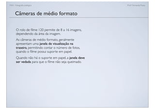 FAN - Fotograﬁa analógica Prof.a Fernanda Pozza
Câmeras de médio formato
O rolo de ﬁlme 120 permite de 8 a 16 imagens,
dependendo da área da imagem.
As câmeras de médio formato, geralmente
apresentam uma janela de visualização na
traseira, permitindo contar o número de fotos,
quando o ﬁlme possui suporte em papel.
Quando não há o suporte em papel, a janela deve
ser vedada para que o ﬁlme não seja queimado.
 