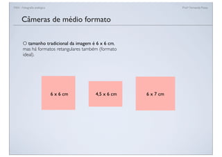 FAN - Fotograﬁa analógica Prof.a Fernanda Pozza
Câmeras de médio formato
O tamanho tradicional da imagem é 6 x 6 cm,
mas há formatos retangulares também (formato
ideal).
6 x 6 cm 4,5 x 6 cm 6 x 7 cm
 