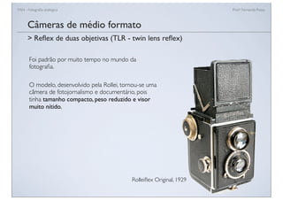 FAN - Fotograﬁa analógica Prof.a Fernanda Pozza
Câmeras de médio formato
Foi padrão por muito tempo no mundo da
fotograﬁa.
O modelo, desenvolvido pela Rollei, tornou-se uma
câmera de fotojornalismo e documentário, pois
tinha tamanho compacto, peso reduzido e visor
muito nítido.
> Reﬂex de duas objetivas (TLR - twin lens reﬂex)
Rolleiﬂex Original, 1929
 