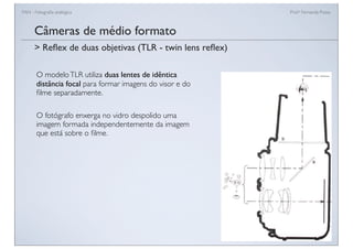 FAN - Fotograﬁa analógica Prof.a Fernanda Pozza
Câmeras de médio formato
O modeloTLR utiliza duas lentes de idêntica
distância focal para formar imagens do visor e do
ﬁlme separadamente.
O fotógrafo enxerga no vidro despolido uma
imagem formada independentemente da imagem
que está sobre o ﬁlme.
> Reﬂex de duas objetivas (TLR - twin lens reﬂex)
 