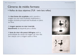 FAN - Fotograﬁa analógica Prof.a Fernanda Pozza
Câmeras de médio formato
As duas lentes são acopladas, assim, quando a
imagem do visor está focalizada nitidamente, a
imagem da lente principal está focalizada no plano
do ﬁlme.
A imagem aparece no visor invertida
lateralmente, da esquerda para a direita.
A lente do visor não possui diafragma, assim a
profundidade de campo da imagem do visor não
tem relação com a imagem sobre o ﬁlme.
> Reﬂex de duas objetivas (TLR - twin lens reﬂex)
 