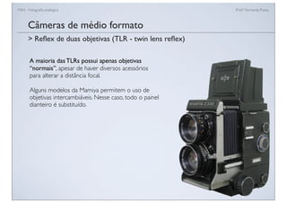 FAN - Fotograﬁa analógica Prof.a Fernanda Pozza
Câmeras de médio formato
A maioria das TLRs possui apenas objetivas
“normais”, apesar de haver diversos acessórios
para alterar a distância focal.
Alguns modelos da Mamiya permitem o uso de
objetivas intercambiáveis. Nesse caso, todo o painel
dianteiro é substituído.
> Reﬂex de duas objetivas (TLR - twin lens reﬂex)
 