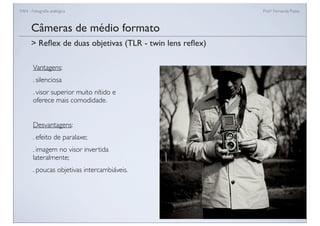 FAN - Fotograﬁa analógica Prof.a Fernanda Pozza
Câmeras de médio formato
Vantagens:
. silenciosa
. visor superior muito nítido e
oferece mais comodidade.
Desvantagens:
. efeito de paralaxe;
. imagem no visor invertida
lateralmente;
. poucas objetivas intercambiáveis.
> Reﬂex de duas objetivas (TLR - twin lens reﬂex)
 