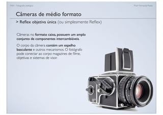 FAN - Fotograﬁa analógica Prof.a Fernanda Pozza
Câmeras de médio formato
Câmeras no formato caixa, possuem um amplo
conjunto de componentes intercambiáveis.
O corpo da câmera contém um espelho
basculante e outros mecanismos. O fotógrafo
pode conectar ao corpo magazines de ﬁlme,
objetivas e sistemas de visor.
> Reﬂex objetiva única (ou simplesmente Reﬂex)
 