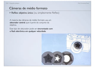 FAN - Fotograﬁa analógica Prof.a Fernanda Pozza
Câmeras de médio formato
A maioria das câmeras de médio formato usa um
obturador central, que é parte do conjunto da
objetiva.
Esse tipo de obturador pode ser sincronizado com
o ﬂash eletrônico em qualquer velocidade.
> Reﬂex objetiva única (ou simplesmente Reﬂex)
 