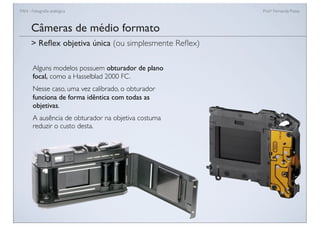 FAN - Fotograﬁa analógica Prof.a Fernanda Pozza
Câmeras de médio formato
Alguns modelos possuem obturador de plano
focal, como a Hasselblad 2000 FC.
Nesse caso, uma vez calibrado, o obturador
funciona de forma idêntica com todas as
objetivas.
A ausência de obturador na objetiva costuma
reduzir o custo desta.
> Reﬂex objetiva única (ou simplesmente Reﬂex)
 