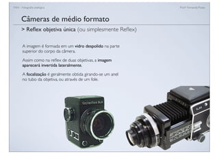 FAN - Fotograﬁa analógica Prof.a Fernanda Pozza
Câmeras de médio formato
A imagem é formada em um vidro despolido na parte
superior do corpo da câmera.
Assim como na reﬂex de duas objetivas, a imagem
aparecerá invertida lateralmente.
A focalização é geralmente obtida girando-se um anel
no tubo da objetiva, ou através de um fole.
> Reﬂex objetiva única (ou simplesmente Reﬂex)
 