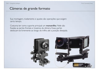 FAN - Fotograﬁa analógica Prof.a Fernanda Pozza
Câmeras de grande formato
Sua montagem, nivelamento e ajustes são operações que exigem
certo tempo.
Costuma ter como suporte principal um monotrilho. Nele são
ﬁxadas as partes frontais e traseiras da câmera. Essas partes
deslocam-se livremente ao longo do trilho até a posição desejada.
 