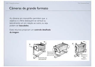 FAN - Fotograﬁa analógica Prof.a Fernanda Pozza
Câmeras de grande formato
As câmeras em monotrilho permitem que a
objetiva e o ﬁlme desloquem-se vertical ou
lateralmente um em relação ao outro, ou seja,
podem ser basculados.
Esses recursos propiciam um controle detalhado
da imagem.
 