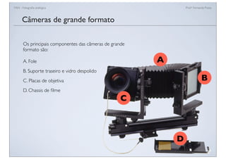 FAN - Fotograﬁa analógica Prof.a Fernanda Pozza
Câmeras de grande formato
Os principais componentes das câmeras de grande
formato são:
A. Fole
B. Suporte traseiro e vidro despolido
C. Placas de objetiva
D. Chassis de ﬁlme
A
B
C
D
 