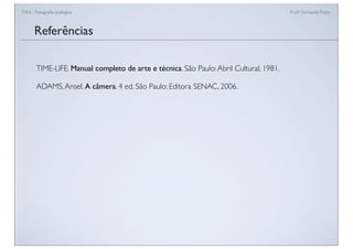 FAN - Fotograﬁa analógica Prof.a Fernanda Pozza
Referências
TIME-LIFE. Manual completo de arte e técnica. São Paulo:Abril Cultural, 1981.
ADAMS,Ansel. A câmera. 4 ed. São Paulo: Editora SENAC, 2006.
 