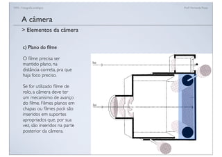 FAN - Fotograﬁa analógica Prof.a Fernanda Pozza
A câmera
c) Plano do ﬁlme
O ﬁlme precisa ser
mantido plano, na
distância correta, pra que
haja foco preciso.
Se for utilizado ﬁlme de
rolo, a câmera deve ter
um mecanismo de avanço
do ﬁlme. Filmes planos em
chapas ou ﬁlmes pack são
inseridos em suportes
apropriados que, por sua
vez, são inseridos na parte
posterior da câmera.
> Elementos da câmera
 