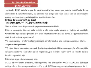 4.4. Funções financeiras
FUNCAO TAXA
A função TAXA calcula a taxa de juros necessária para pagar uma quantia especificada de um
empréstimo. E semelhantemente, faz cálculos para atingir um valor teórico em um investimento,
durante um determinado período.(Vide a planilha da aula 2a).
Sintaxe da função TAXA do Excel
Taxa (nper, pgto, VP, [vf], [tipo], [Estimativa])
Nper: o número total de períodos de pagamento em uma anuidade.
Pgto: o pagamento feito em cada período e não pode mudar durante a vigência da anuidade.
Geralmente, pgto inclui o principal e os juros e nenhuma outra taxa ou tributo. Se pgto for omitido,
você deverá incluir o argumento vf.
Vp: valor presente - o valor total correspondente ao valor atual de uma série de pagamentos futuros.
Argumentos Opcionais:
Vf: valor futuro, ou o saldo, que você deseja obter depois do último pagamento. Se vf for omitido,
será considerado 0 o valor futuro de um empréstimo, por exemplo, é zero. Se vf for omitido, deve-se
incluir o argumento pgto.
Estimativa: a sua estimativa para a taxa.
NOTA: se você omitir estimativa, este argumento será considerado 10%. Se TAXA não convergir,
atribua valores diferentes para estimativa. Em geral, TAXA converge se estimativa estiver entre 0 e 1.
 