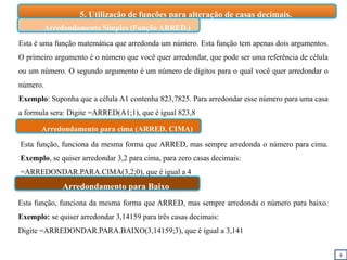 8
5. Utilização de funções para alteração de casas decimais.
Esta é uma função matemática que arredonda um número. Esta função tem apenas dois argumentos.
O primeiro argumento é o número que você quer arredondar, que pode ser uma referência de célula
ou um número. O segundo argumento é um número de dígitos para o qual você quer arredondar o
número.
Exemplo: Suponha que a célula A1 contenha 823,7825. Para arredondar esse número para uma casa
a formula sera: Digite =ARRED(A1;1), que é igual 823,8
Arredondamento Simples (Função ARRED.)
Arredondamento para cima (ARRED. CIMA)
Arredondamento para Baixo
Esta função, funciona da mesma forma que ARRED, mas sempre arredonda o número para cima.
Exemplo, se quiser arredondar 3,2 para cima, para zero casas decimais:
=ARREDONDAR.PARA.CIMA(3,2;0), que é igual a 4
Esta função, funciona da mesma forma que ARRED, mas sempre arredonda o número para baixo.
Exemplo: se quiser arredondar 3,14159 para três casas decimais:
Digite =ARREDONDAR.PARA.BAIXO(3,14159;3), que é igual a 3,141
 
