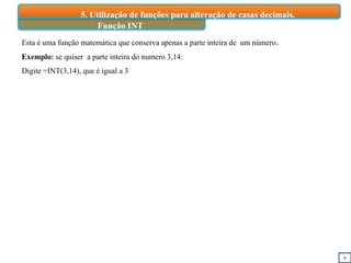 9
Função INT
5. Utilização de funções para alteração de casas decimais.
Esta é uma função matemática que conserva apenas a parte inteira de um número.
Exemplo: se quiser a parte inteira do numero 3,14:
Digite =INT(3,14), que é igual a 3
 
