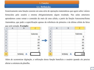1
1.1. Definição;
Genericamente uma função consiste em uma série de operações matemáticas que agem sobre valores
fornecidos pelo usuário e retorna obrigatoriamente algum resultado. Nas aulas anteriores
aprendemos como somar o conteúdo de mais de uma célula, a partir da função Autossoma/Soma
Automática, que pede a especificação apenas da referência da primeira e da última célula da faixa
que será somada. Exemplo:
Além de economizar digitação, a utilização dessa função beneficia o usuário quando ele precisa
alterar a estrutura da planilha.
1. Funções
 