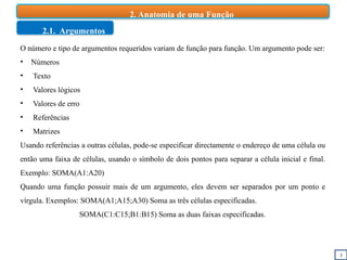 3
2. Anatomia de uma Função
2.1. Argumentos
O número e tipo de argumentos requeridos variam de função para função. Um argumento pode ser:
• Números
• Texto
• Valores lógicos
• Valores de erro
• Referências
• Matrizes
Usando referências a outras células, pode-se especificar directamente o endereço de uma célula ou
então uma faixa de células, usando o símbolo de dois pontos para separar a célula inicial e final.
Exemplo: SOMA(A1:A20)
Quando uma função possuir mais de um argumento, eles devem ser separados por um ponto e
vírgula. Exemplos: SOMA(A1;A15;A30) Soma as três células especificadas.
SOMA(C1:C15;B1:B15) Soma as duas faixas especificadas.
 