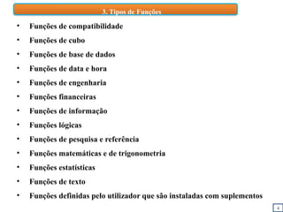 4
3. Tipos de Funções
• Funções de compatibilidade
• Funções de cubo
• Funções de base de dados
• Funções de data e hora
• Funções de engenharia
• Funções financeiras
• Funções de informação
• Funções lógicas
• Funções de pesquisa e referência
• Funções matemáticas e de trigonometria
• Funções estatísticas
• Funções de texto
• Funções definidas pelo utilizador que são instaladas com suplementos
 