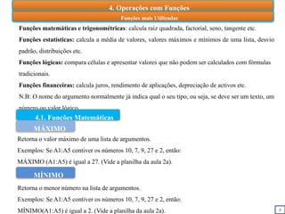 5
Funções mais Utilizadas
Funções matemáticas e trigonométricas: calcula raiz quadrada, factorial, seno, tangente etc.
Funções estatísticas: calcula a média de valores, valores máximos e mínimos de uma lista, desvio
padrão, distribuições etc.
Funções lógicas: compara células e apresentar valores que não podem ser calculados com fórmulas
tradicionais.
Funções financeiras: calcula juros, rendimento de aplicações, depreciação de activos etc.
N.B: O nome do argumento normalmente já indica qual o seu tipo, ou seja, se deve ser um texto, um
número ou valor lógico.
4.1. Funções Matemáticas
MÁXIMO
Retorna o valor máximo de uma lista de argumentos.
Exemplos: Se A1:A5 contiver os números 10, 7, 9, 27 e 2, então:
MÁXIMO (A1:A5) é igual a 27. (Vide a planilha da aula 2a).
MÍNIMO
Retorna o menor número na lista de argumentos.
Exemplos: Se A1:A5 contiver os números 10, 7, 9, 27 e 2, então:
MÍNIMO(A1:A5) é igual a 2. (Vide a planilha da aula 2a).
4. Operações com Funções
 