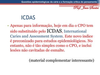 Questões epidemiológicas da cárie e a formação crítica do pensamento
ICDAS
• Apenas para informação, hoje em dia o CPO tem
sido substituído pelo ICDAS, International
Caries and Assessment System. Este novo índice
é preconizado para estudos epidemiológicos. No
entanto, não é tão simples como o CPO, e inclui
lesões não cavitadas de esmalte.
(material complementar interessante)
Prof. Jean Santos
 