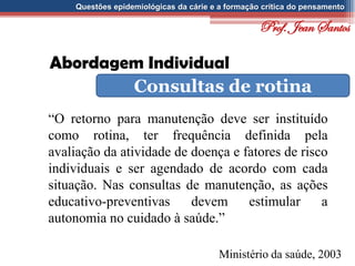 Questões epidemiológicas da cárie e a formação crítica do pensamento
Abordagem Individual
Consultas de rotina
“O retorno para manutenção deve ser instituído
como rotina, ter frequência definida pela
avaliação da atividade de doença e fatores de risco
individuais e ser agendado de acordo com cada
situação. Nas consultas de manutenção, as ações
educativo-preventivas devem estimular a
autonomia no cuidado à saúde.”
Ministério da saúde, 2003
Prof. Jean Santos
 