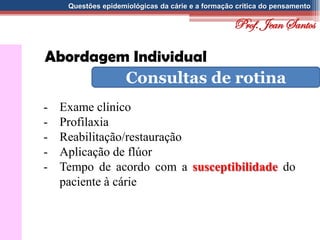 Questões epidemiológicas da cárie e a formação crítica do pensamento
Abordagem Individual
Consultas de rotina
- Exame clínico
- Profilaxia
- Reabilitação/restauração
- Aplicação de flúor
- Tempo de acordo com a susceptibilidade do
paciente à cárie
Prof. Jean Santos
 