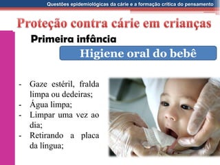 Questões epidemiológicas da cárie e a formação crítica do pensamento
- Gaze estéril, fralda
limpa ou dedeiras;
- Água limpa;
- Limpar uma vez ao
dia;
- Retirando a placa
da língua;
Primeira infância
Higiene oral do bebê
 