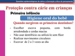 Questões epidemiológicas da cárie e a formação crítica do pensamento
- Escolher escova pequena, com borda
arredondada e cerdas macias
- Não usar dentifrício ou utilizá-lo sem flúor
- Realizar movimentos circulares
- Escovar de 2 a 3 vezes ao dia
Primeira infância
Higiene oral do bebê
 