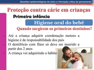 Questões epidemiológicas da cárie e a formação crítica do pensamento
- Até a criança adquirir coordenação motora a
higiene é de responsabilidade dos pais
- O dentifrício com flúor só deve ser inserido a
partir dos 2 anos
- A criança vai adquirindo o hábito
Primeira infância
Higiene oral do bebê
 