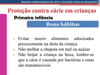 Questões epidemiológicas da cárie e a formação crítica do pensamento
Bons hábitos
- Evitar inserir alimentos adocicados
precocemente na dieta da criança
- Não molhar a chupeta em mel ou açúcar
- Não beijar a criança na boca, lembre-se
que a cárie é causada por bactérias e estas
são transmissíveis
Primeira infância
 