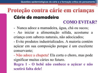 Questões epidemiológicas da cárie e a formação crítica do pensamento
Cárie de mamadeira
- Nunca adoce a mamadeira, água, chá ou sucos;
- Ao iniciar a alimentação sólida, acostume a
criança com sabores naturais, não adocicados;
- Evite produtos industrializados. A maioria contém
açúcar em sua composição porque é um excelente
conservante;
- Não adoce a chupeta! Ela corta o choro, mas pode
significar muitas cáries no futuro.
Regra 1 - O bebê não conhece o açúcar e não
sentirá falta dele!
 