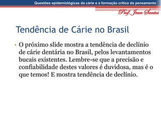 Questões epidemiológicas da cárie e a formação crítica do pensamento
Tendência de Cárie no Brasil
• O próximo slide mostra a tendência de declínio
de cárie dentária no Brasil, pelos levantamentos
bucais existentes. Lembre-se que a precisão e
confiabilidade destes valores é duvidosa, mas é o
que temos! E mostra tendência de declínio.
Prof. Jean Santos
 