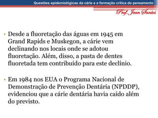Questões epidemiológicas da cárie e a formação crítica do pensamento
• Desde a fluoretação das águas em 1945 em
Grand Rapids e Muskegon, a cárie vem
declinando nos locais onde se adotou
fluoretação. Além, disso, a pasta de dentes
fluoretada tem contribuído para este declínio.
• Em 1984 nos EUA o Programa Nacional de
Demonstração de Prevenção Dentária (NPDDP),
evidenciou que a cárie dentária havia caído além
do previsto.
Prof. Jean Santos
 