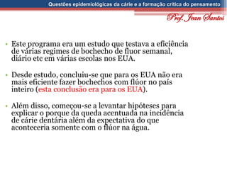 Questões epidemiológicas da cárie e a formação crítica do pensamento
• Este programa era um estudo que testava a eficiência
de várias regimes de bochecho de fluor semanal,
diário etc em várias escolas nos EUA.
• Desde estudo, concluiu-se que para os EUA não era
mais eficiente fazer bochechos com flúor no país
inteiro (esta conclusão era para os EUA).
• Além disso, começou-se a levantar hipóteses para
explicar o porque da queda acentuada na incidência
de cárie dentária além da expectativa do que
aconteceria somente com o flúor na água.
Prof. Jean Santos
 